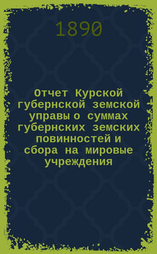 Отчет Курской губернской земской управы о суммах губернских земских повинностей и сбора на мировые учреждения... ... за 1889 год
