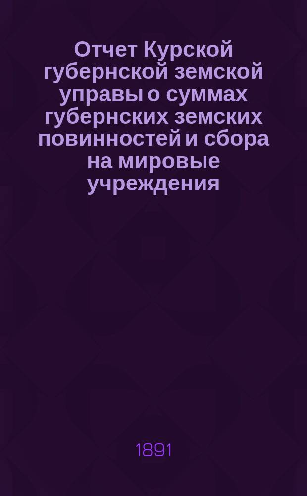 Отчет Курской губернской земской управы о суммах губернских земских повинностей и сбора на мировые учреждения... ... за 1890 г.
