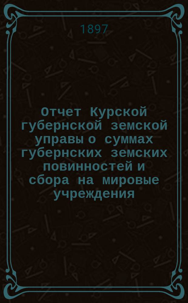 Отчет Курской губернской земской управы о суммах губернских земских повинностей и сбора на мировые учреждения... ... за 1896 г.