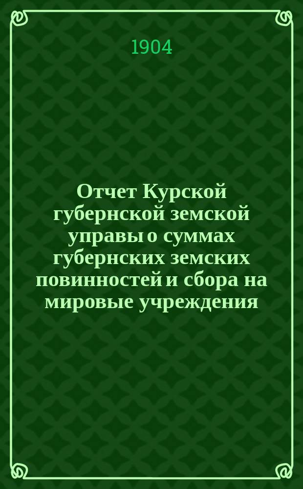 Отчет Курской губернской земской управы о суммах губернских земских повинностей и сбора на мировые учреждения... ... за 1903 год