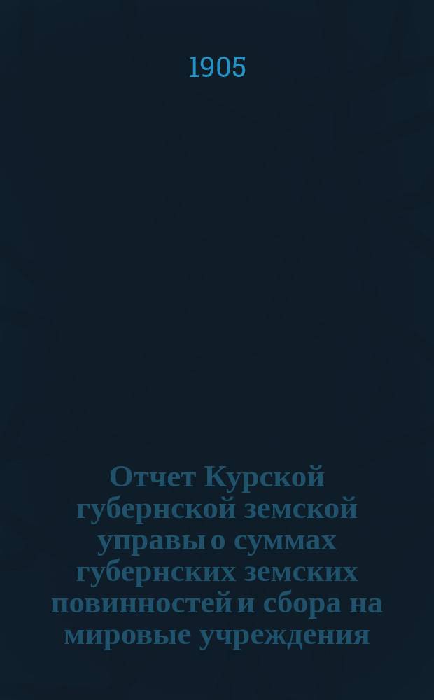 Отчет Курской губернской земской управы о суммах губернских земских повинностей и сбора на мировые учреждения... ... за 1904 год