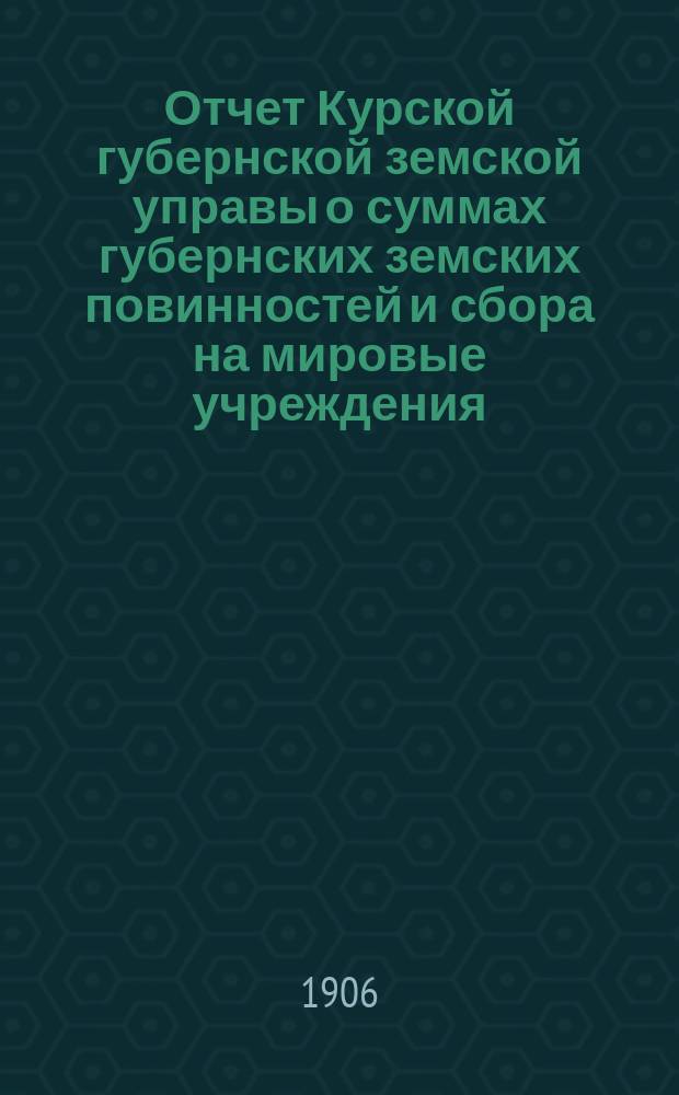 Отчет Курской губернской земской управы о суммах губернских земских повинностей и сбора на мировые учреждения... ... за 1905 год