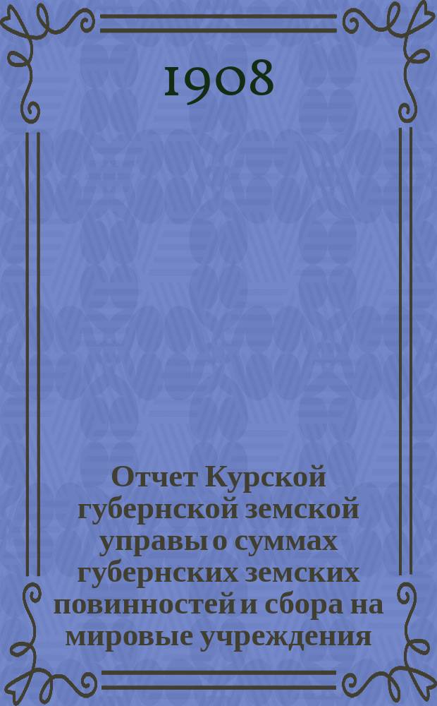 Отчет Курской губернской земской управы о суммах губернских земских повинностей и сбора на мировые учреждения... ... за 1907 год