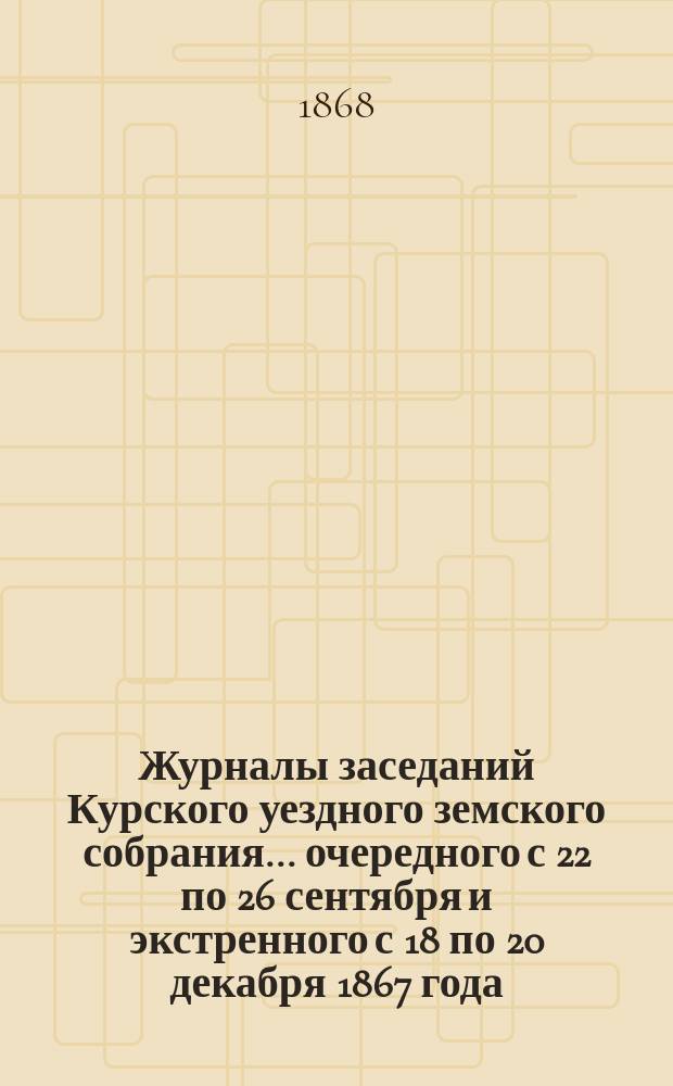 Журналы заседаний Курского уездного земского собрания... [очередного] с 22 по 26 сентября и [экстренного с 18 по 20 декабря] 1867 года