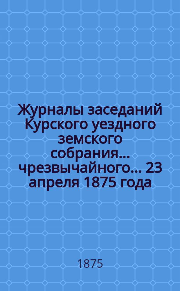 Журналы заседаний Курского уездного земского собрания... чрезвычайного... 23 апреля 1875 года