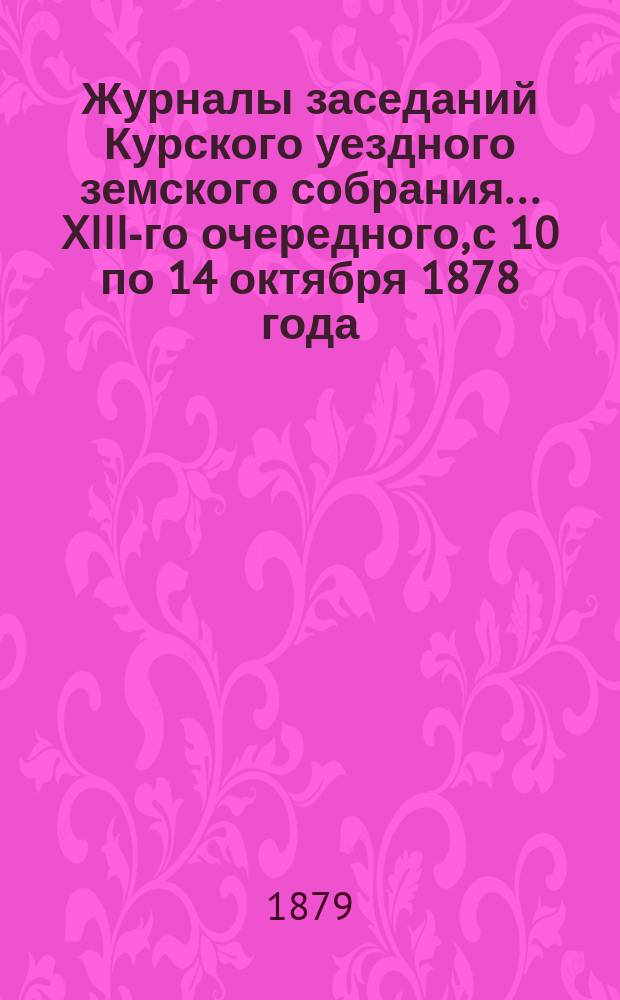 Журналы заседаний Курского уездного земского собрания... XIII-го очередного, с 10 по 14 октября 1878 года