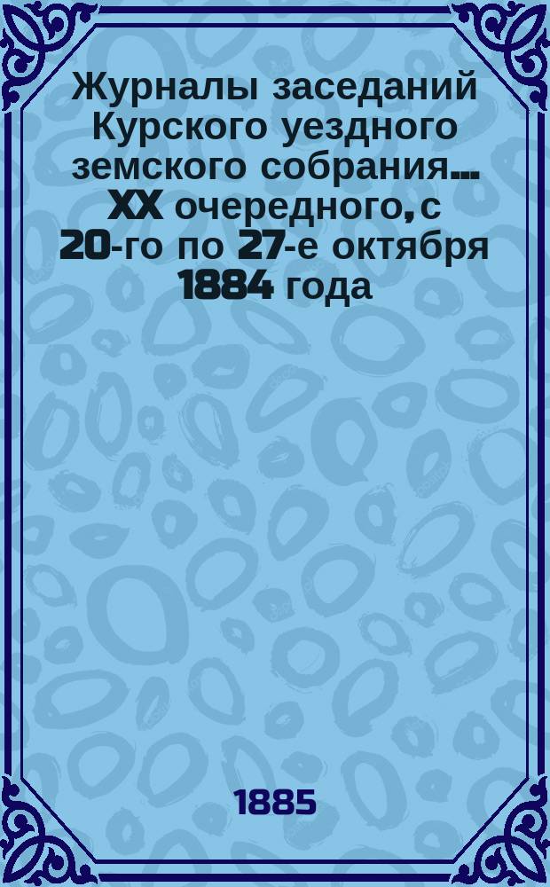 Журналы заседаний Курского уездного земского собрания... XX очередного, с 20-го по 27-е октября 1884 года