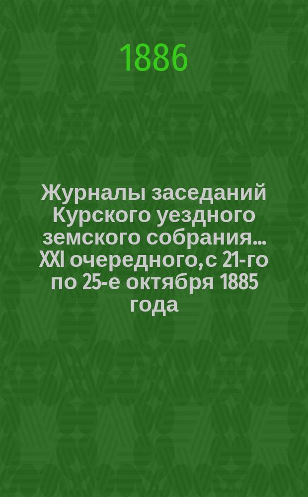 Журналы заседаний Курского уездного земского собрания... XXI очередного, с 21-го по 25-е октября 1885 года