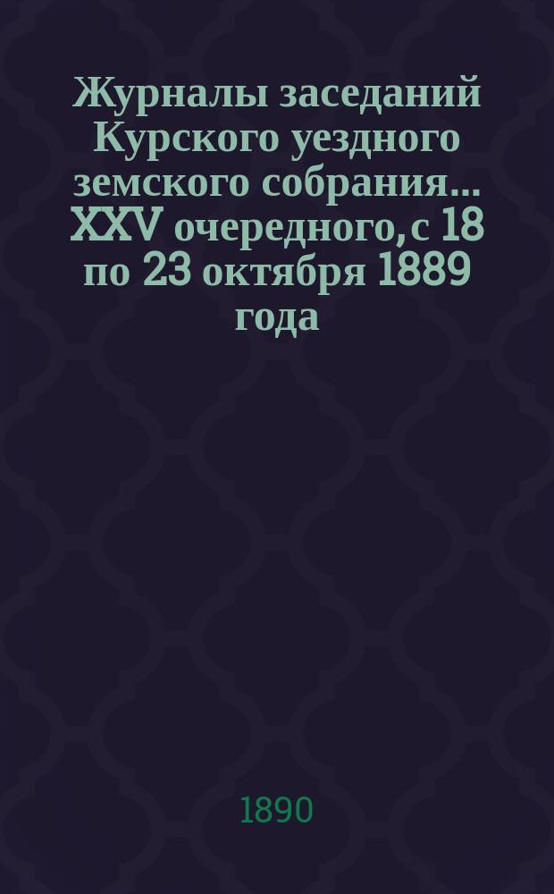 Журналы заседаний Курского уездного земского собрания... XXV очередного, с 18 по 23 октября 1889 года