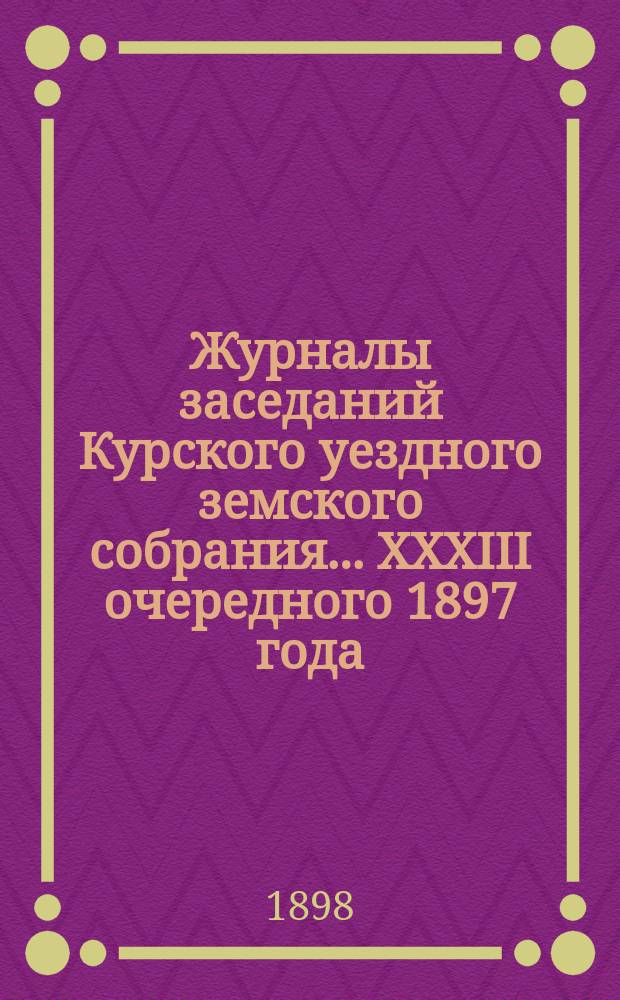 Журналы заседаний Курского уездного земского собрания... XXXIII очередного 1897 года