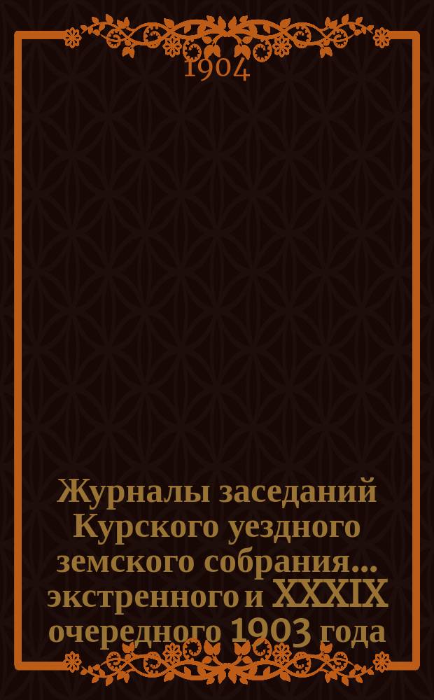 Журналы заседаний Курского уездного земского собрания... экстренного и XXXIX очередного 1903 года