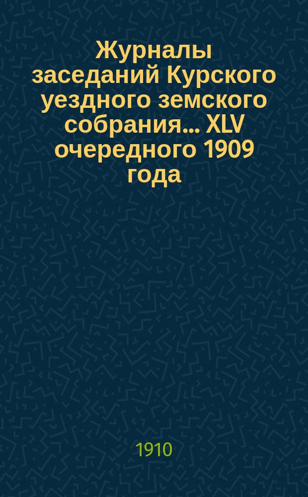 Журналы заседаний Курского уездного земского собрания... XLV очередного 1909 года