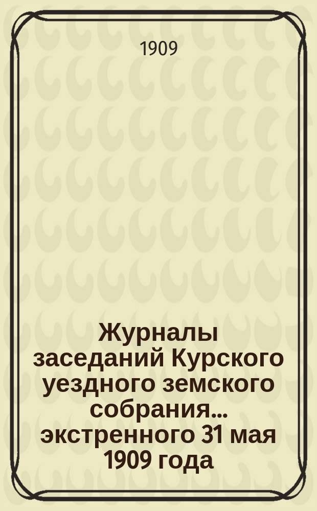 Журналы заседаний Курского уездного земского собрания... экстренного 31 мая 1909 года