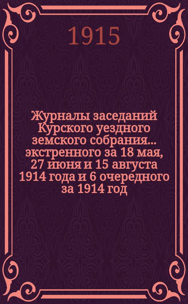 Журналы заседаний Курского уездного земского собрания... экстренного за 18 мая, 27 июня и 15 августа 1914 года и 6 очередного за 1914 год