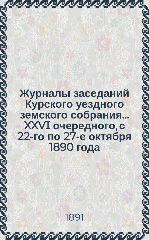 Журналы заседаний Курского уездного земского собрания... XXVI очередного, с 22-го по 27-е октября 1890 года