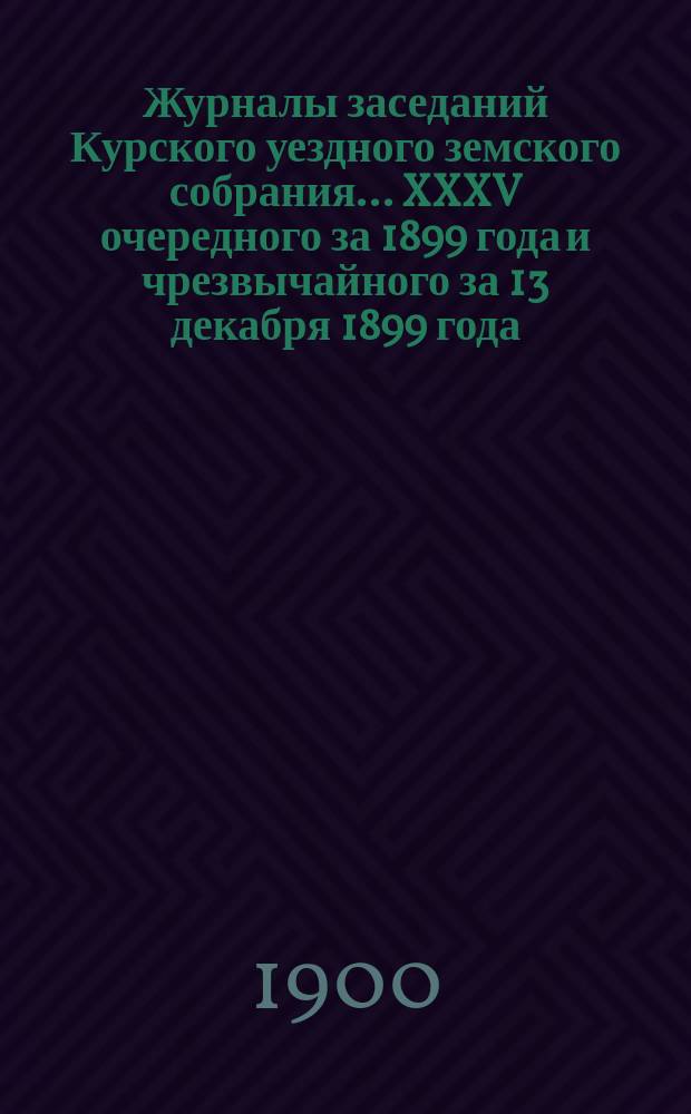 Журналы заседаний Курского уездного земского собрания... XXXV очередного за 1899 года и чрезвычайного за 13 декабря 1899 года