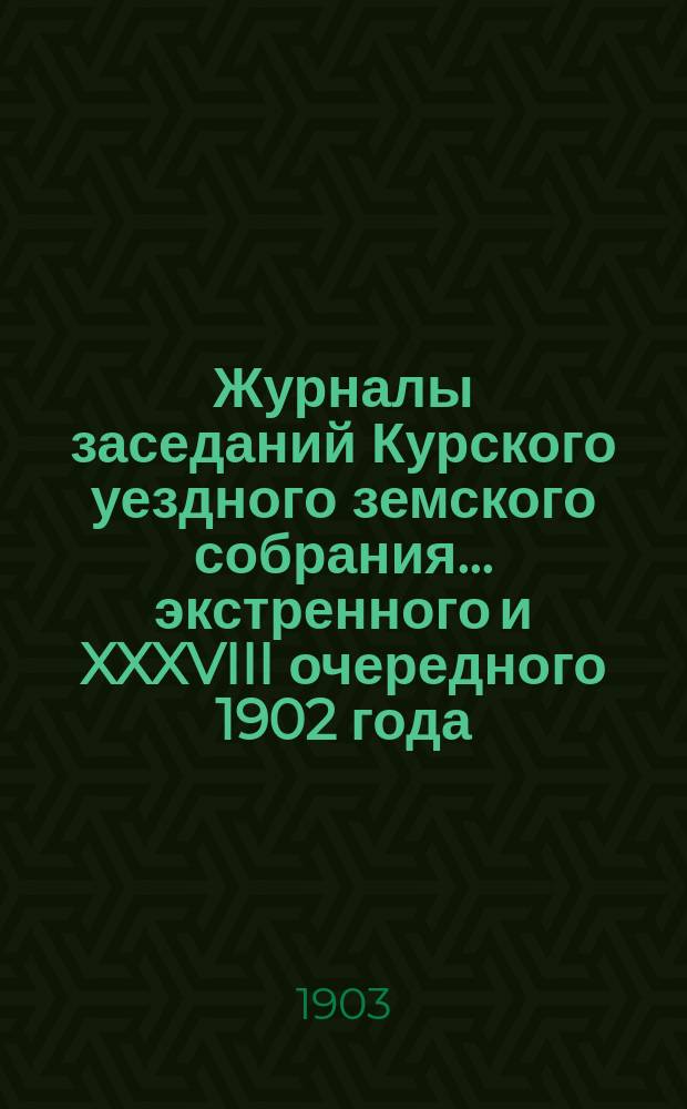 Журналы заседаний Курского уездного земского собрания... экстренного и XXXVIII очередного 1902 года