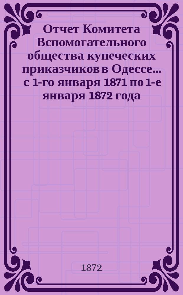 Отчет Комитета Вспомогательного общества купеческих приказчиков в Одессе... ... с 1-го января 1871 по 1-е января 1872 года