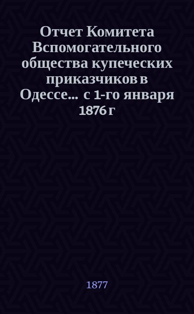 Отчет Комитета Вспомогательного общества купеческих приказчиков в Одессе... ... с 1-го января 1876 г. по 1-е января 1877 г.