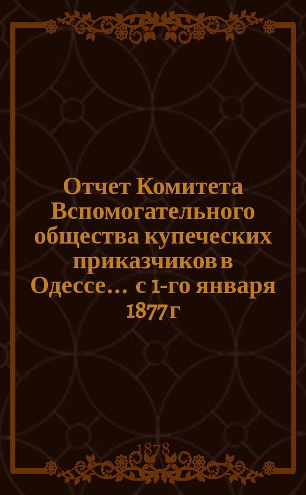 Отчет Комитета Вспомогательного общества купеческих приказчиков в Одессе... ... с 1-го января 1877 г. по 1-е января 1878 г.