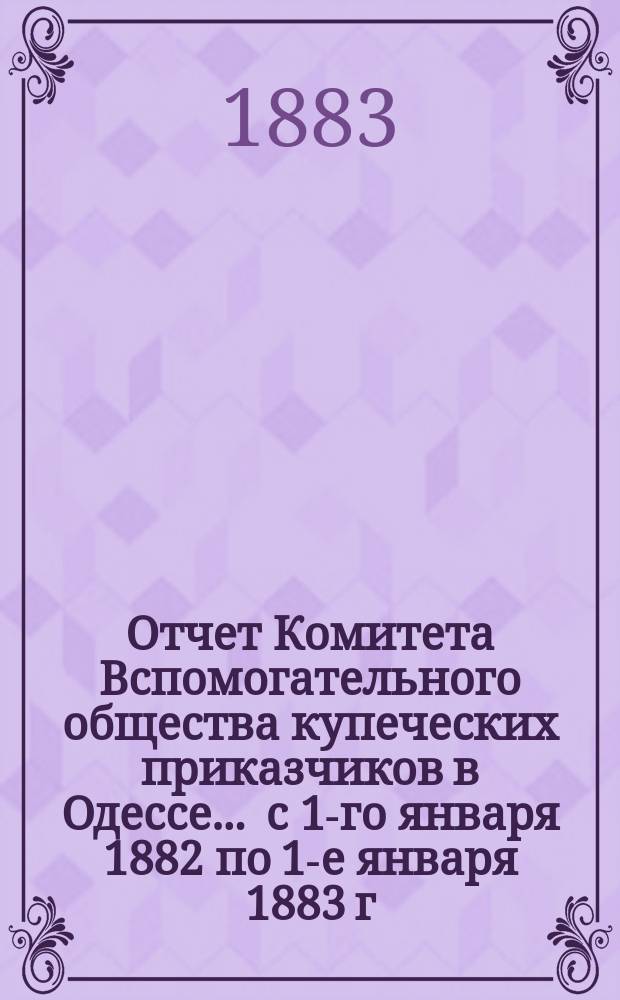 Отчет Комитета Вспомогательного общества купеческих приказчиков в Одессе... ... с 1-го января 1882 по 1-е января 1883 г.