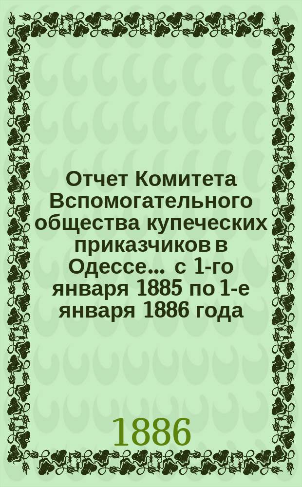 Отчет Комитета Вспомогательного общества купеческих приказчиков в Одессе... ... с 1-го января 1885 по 1-е января 1886 года