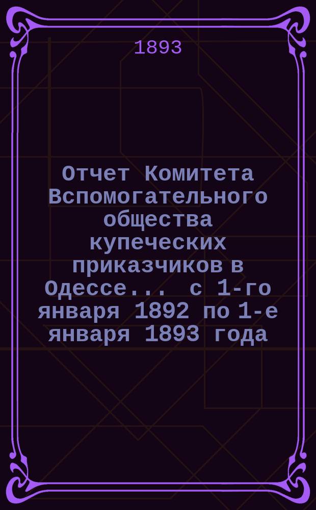 Отчет Комитета Вспомогательного общества купеческих приказчиков в Одессе... ... с 1-го января 1892 по 1-е января 1893 года