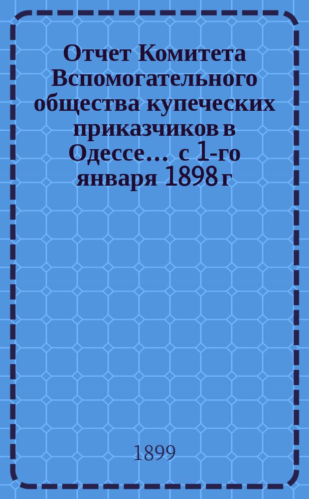 Отчет Комитета Вспомогательного общества купеческих приказчиков в Одессе... ... с 1-го января 1898 г. по 1-е января 1899 г.