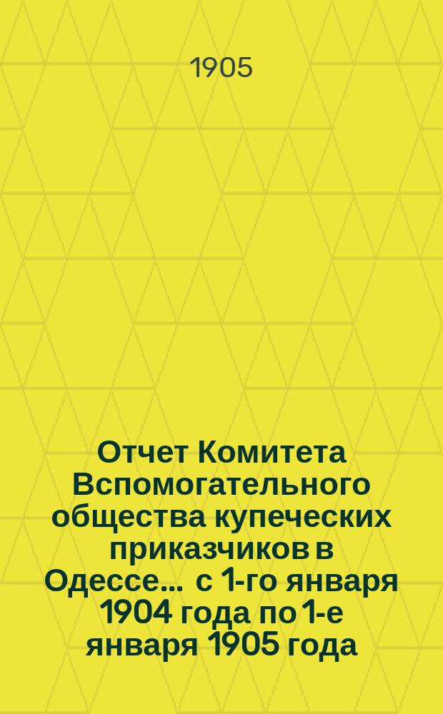 Отчет Комитета Вспомогательного общества купеческих приказчиков в Одессе... ... с 1-го января 1904 года по 1-е января 1905 года