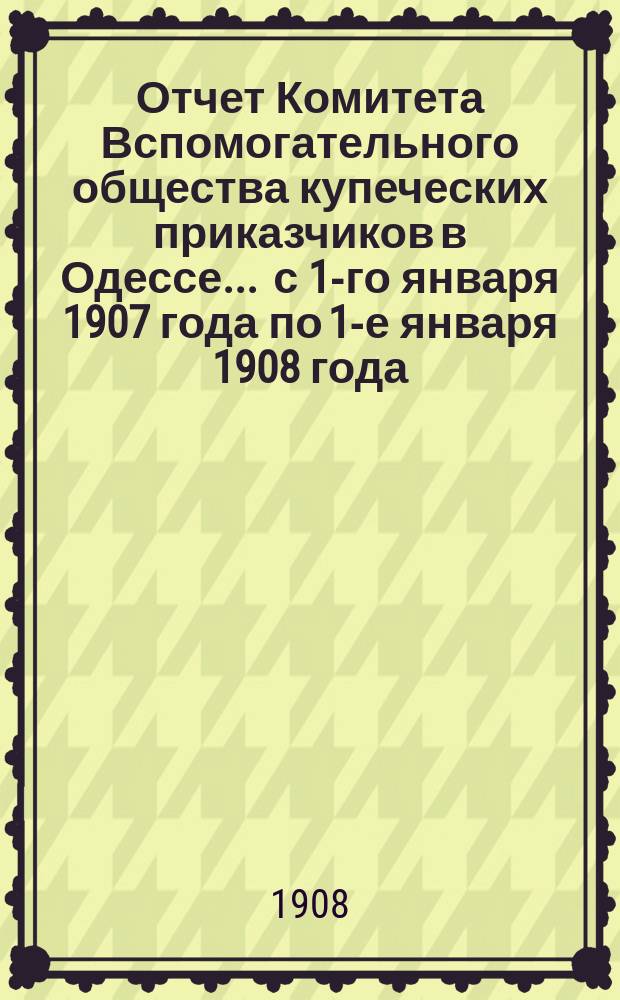Отчет Комитета Вспомогательного общества купеческих приказчиков в Одессе... ... с 1-го января 1907 года по 1-е января 1908 года