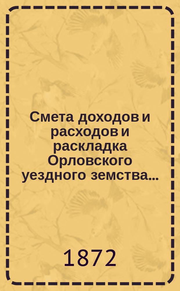 Смета доходов и расходов и раскладка Орловского уездного земства.. : С прил. на 1872 год : на 1872 год и денежные отчеты о движении сумм, состоящих в заведывании Орловской уездной земской управы за 1870 год и за время с 1-го января по 1-е июля 1871 года