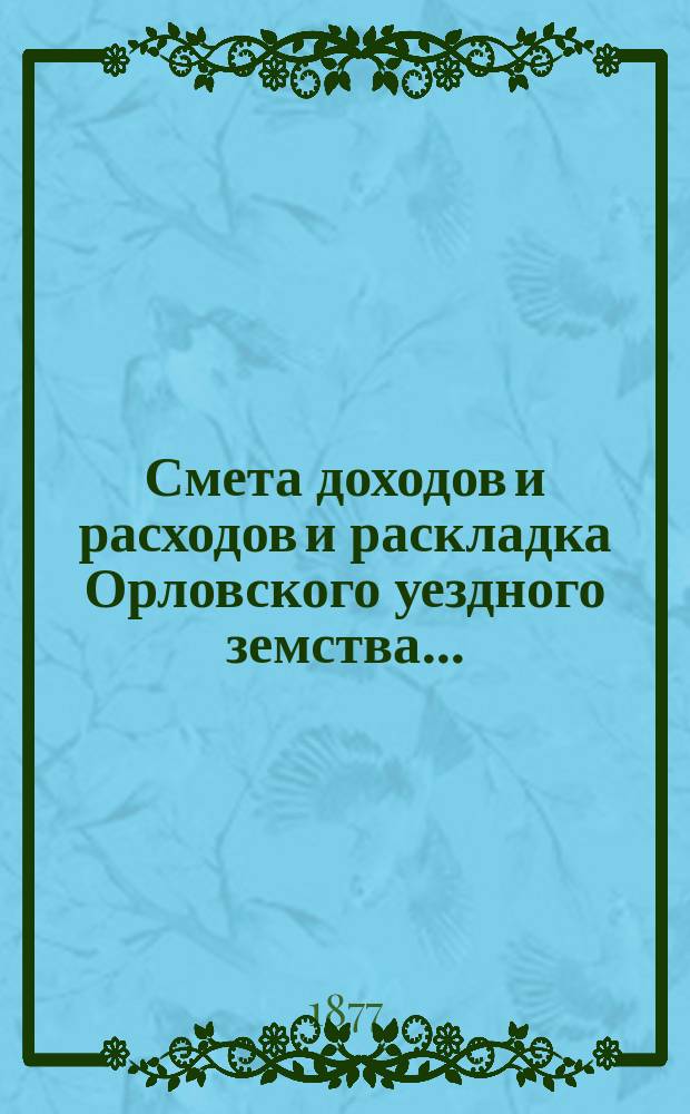 Смета доходов и расходов и раскладка Орловского уездного земства.. : С прил. на 1877 год : на 1877 год и отчет о суммах земства, состоящих в заведывании Орловской уездной земской управы за 1875 год со всеми относящимися к сему приложениями