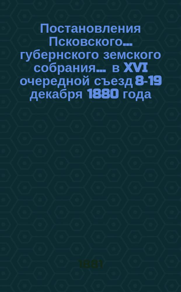 Постановления Псковского... губернского земского собрания... ... в XVI очередной съезд 8-19 декабря 1880 года