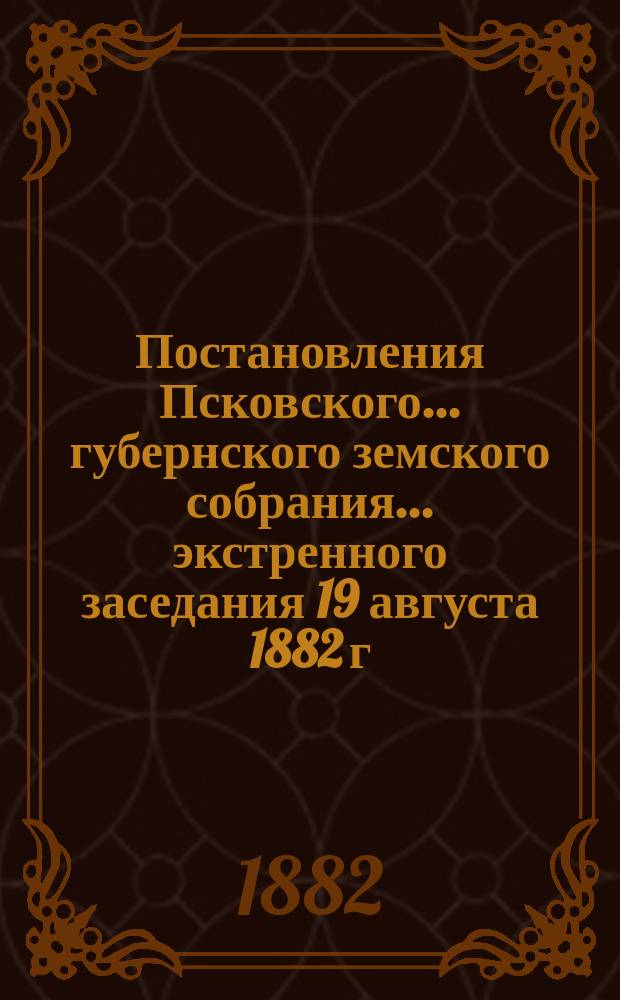 Постановления Псковского... губернского земского собрания... экстренного заседания 19 августа 1882 г.