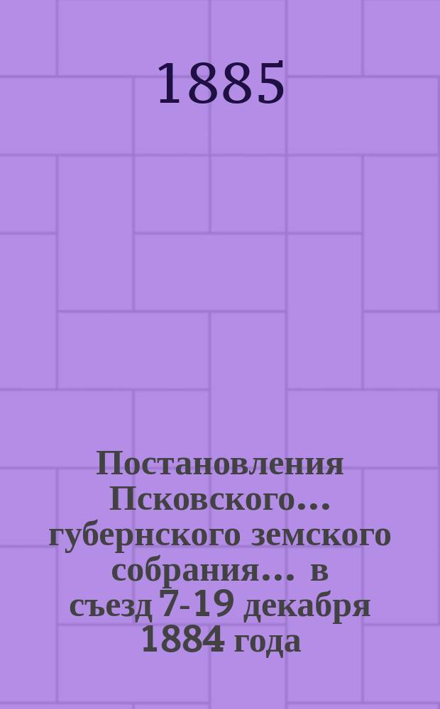Постановления Псковского... губернского земского собрания... ... в съезд 7-19 декабря 1884 года