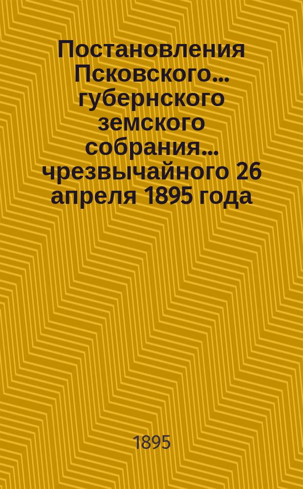 Постановления Псковского... губернского земского собрания... чрезвычайного 26 апреля 1895 года