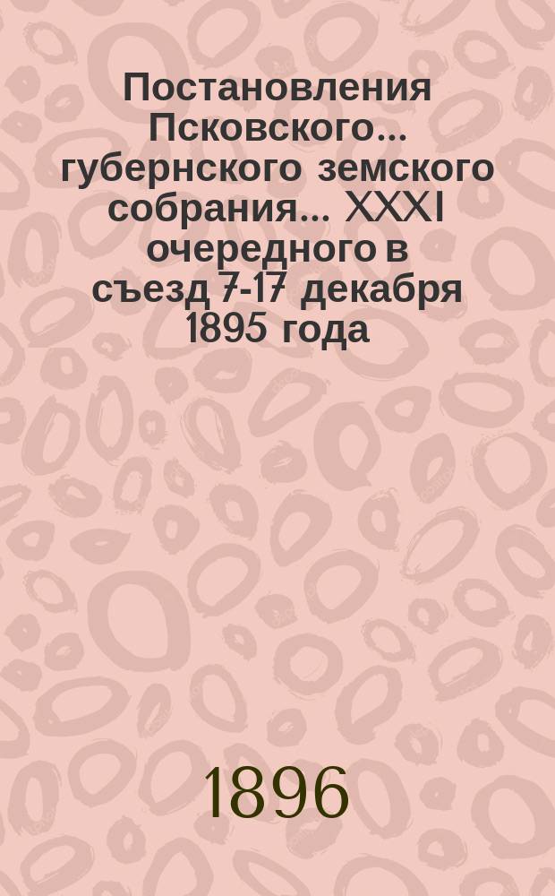 Постановления Псковского... губернского земского собрания... ...XXXI очередного в съезд 7-17 декабря 1895 года