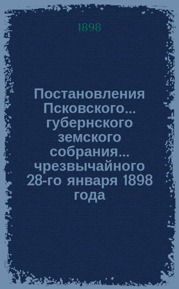 Постановления Псковского... губернского земского собрания... ... чрезвычайного 28-го января 1898 года