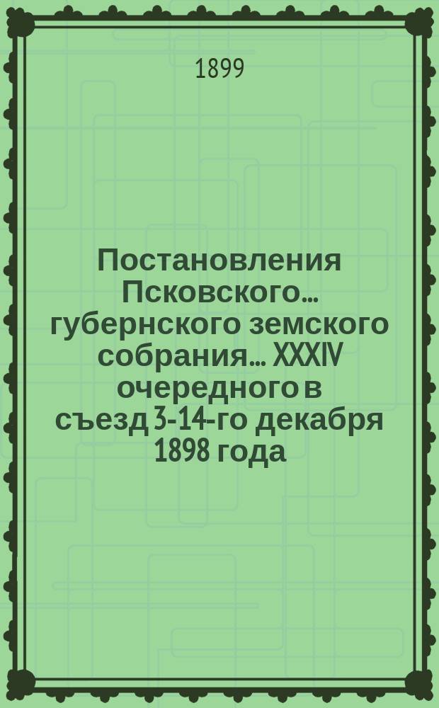 Постановления Псковского... губернского земского собрания... ... XXXIV очередного в съезд 3-14-го декабря 1898 года