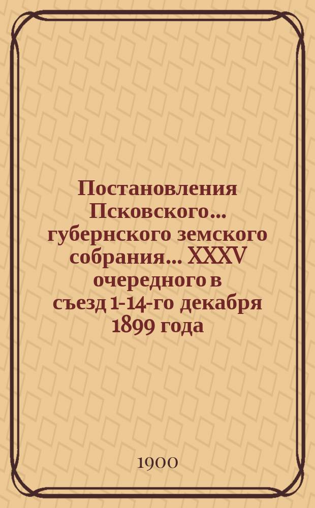 Постановления Псковского... губернского земского собрания... ... XXXV очередного в съезд 1-14-го декабря 1899 года