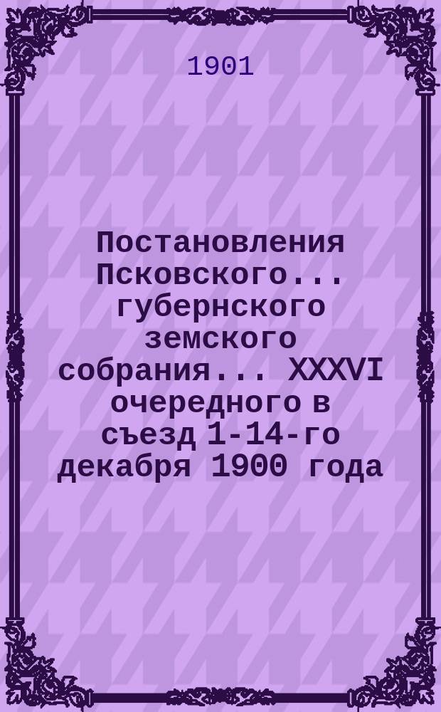 Постановления Псковского... губернского земского собрания... ... XXXVI очередного в съезд 1-14-го декабря 1900 года