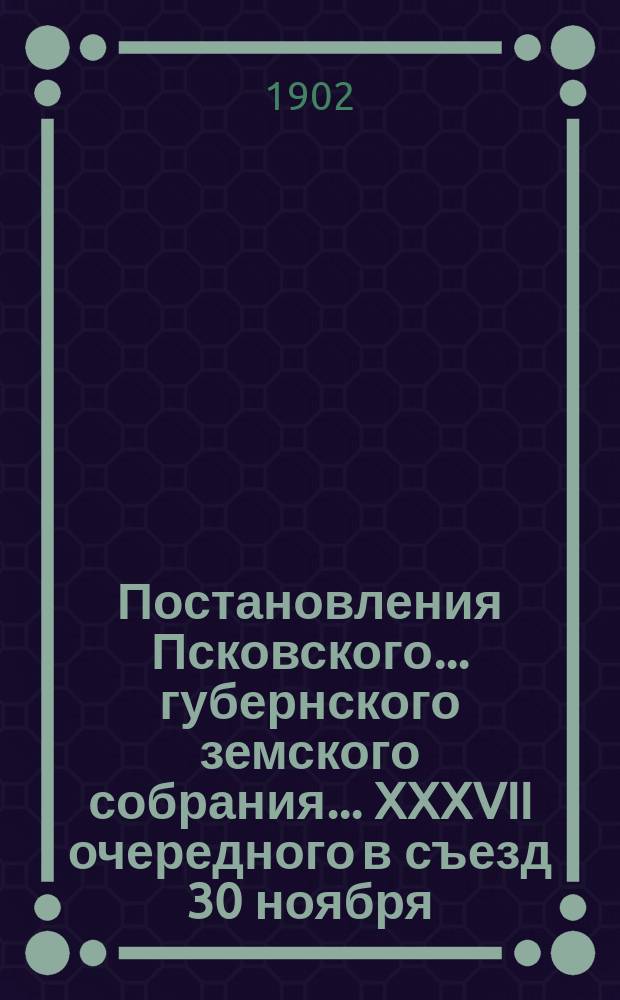 Постановления Псковского... губернского земского собрания... ... XXXVII очередного в съезд 30 ноября - 19 декабря 1901 года