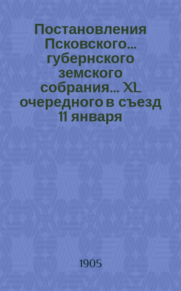 Постановления Псковского... губернского земского собрания... ... XL очередного в съезд 11 января - 4 февраля 1905 года