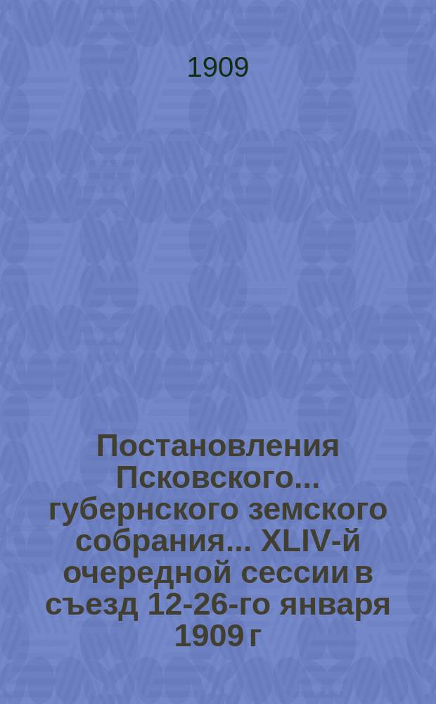 Постановления Псковского... губернского земского собрания... ... XLIV-й очередной сессии в съезд 12-26-го января 1909 г.