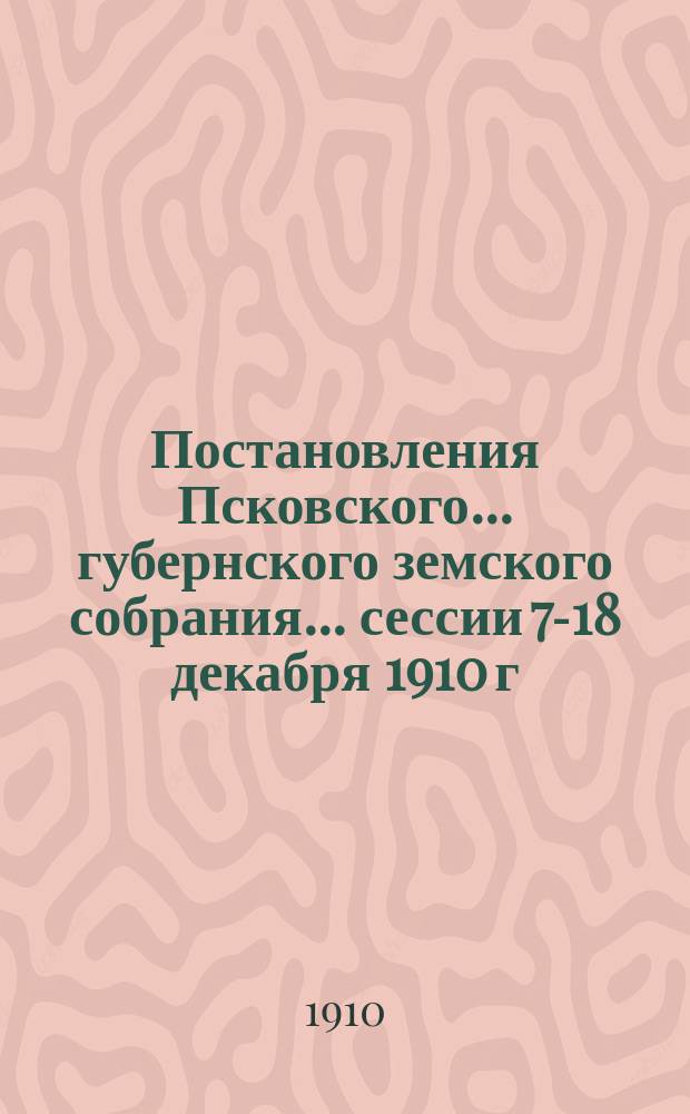 Постановления Псковского... губернского земского собрания... ... сессии 7-18 декабря 1910 г.