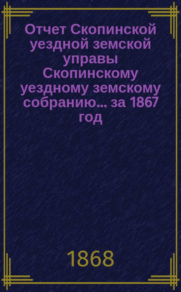Отчет Скопинской уездной земской управы Скопинскому уездному земскому собранию... за 1867 год : за 1867 год и журналы третьего очередного Скопинского уездного земского собрания