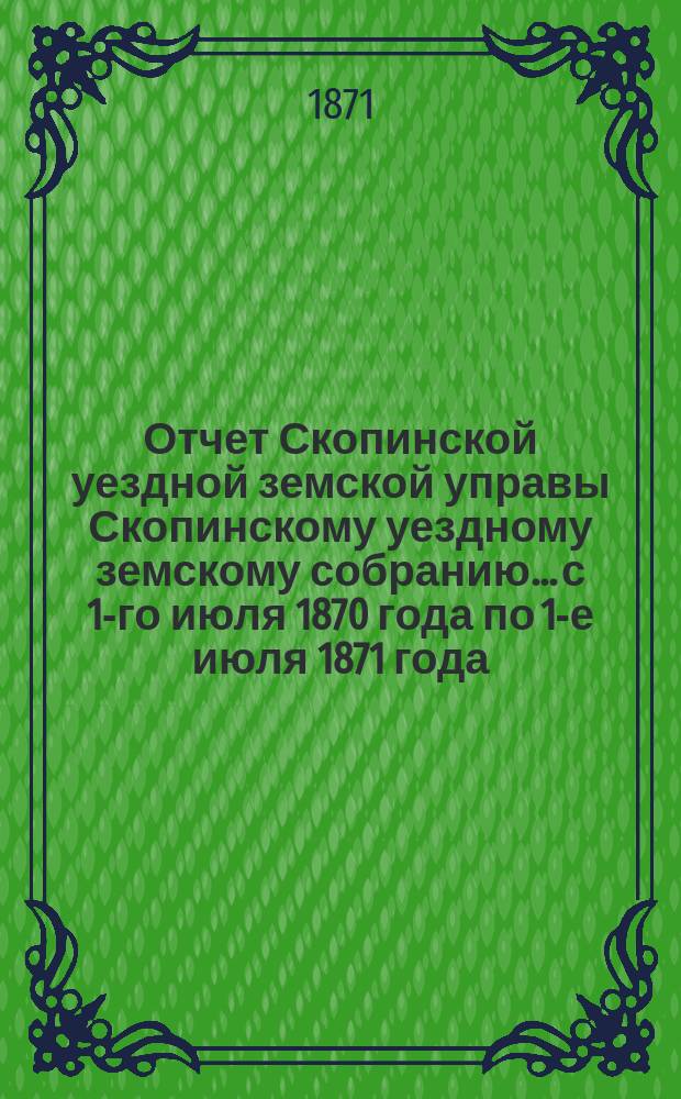 Отчет Скопинской уездной земской управы Скопинскому уездному земскому собранию... с 1-го июля 1870 года по 1-е июля 1871 года