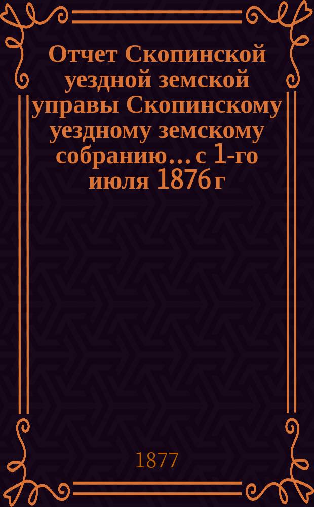 Отчет Скопинской уездной земской управы Скопинскому уездному земскому собранию... с 1-го июля 1876 г. по 1-е июля 1877 г.