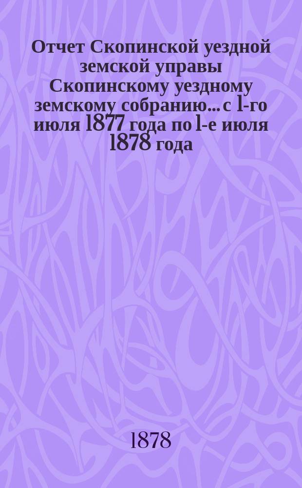 Отчет Скопинской уездной земской управы Скопинскому уездному земскому собранию... с 1-го июля 1877 года по 1-е июля 1878 года
