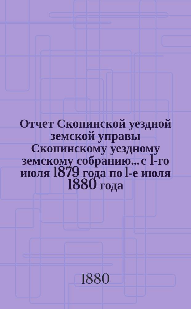 Отчет Скопинской уездной земской управы Скопинскому уездному земскому собранию... с 1-го июля 1879 года по 1-е июля 1880 года